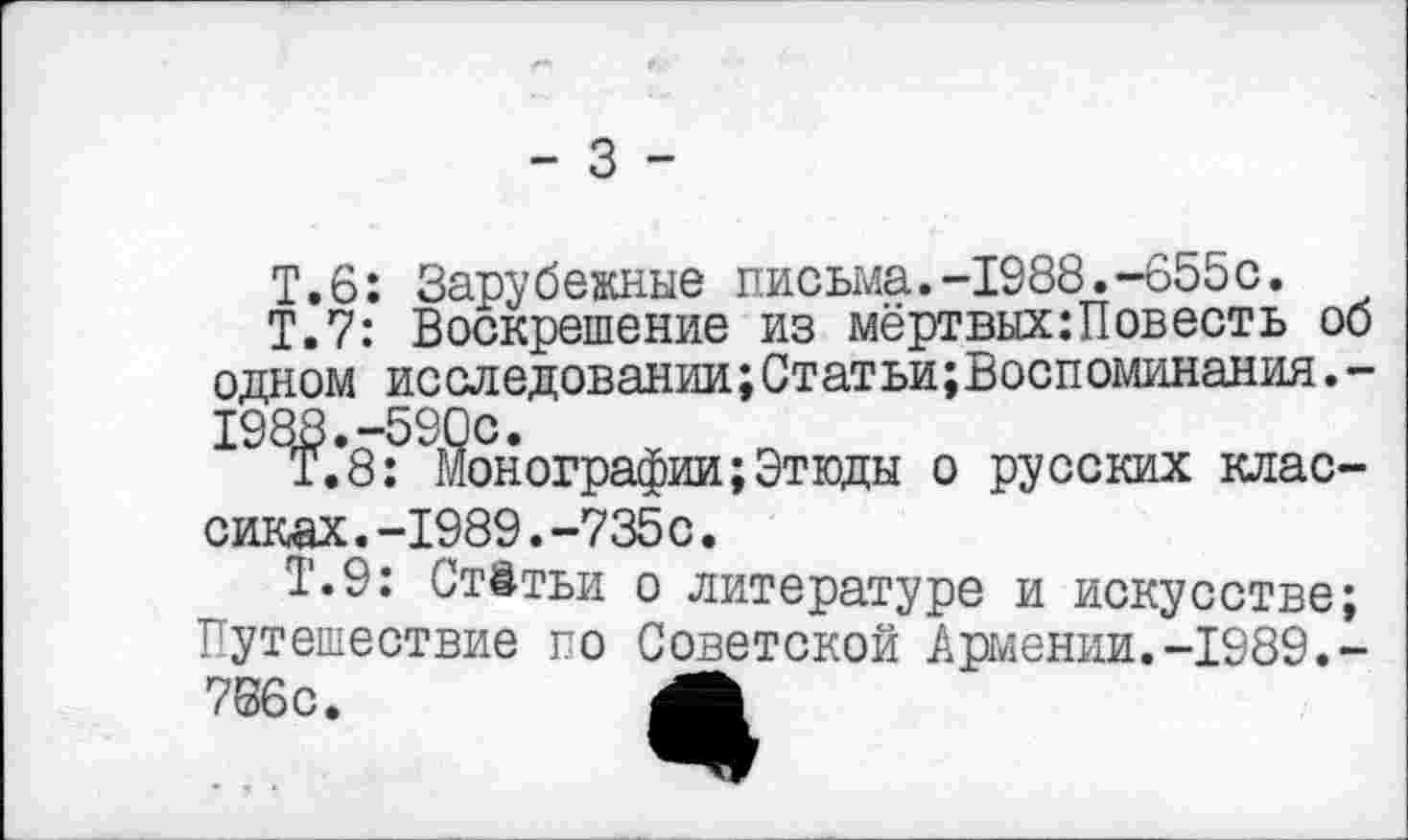 ﻿- 3 -
Т.6: Зарубежные письма.-1988.-655с.
Т.7: Воскрешение из мёртвых:Повесть об одном исследовании;Статьи;Воспоминания.-
198£*8:"Монографии;Этюды о русских клас-
сиках .-1989.-735с.
Т.9: Ст&тьи о литературе и искусстве; Тутешествие го Советской Армении.-1989.-766с. Л